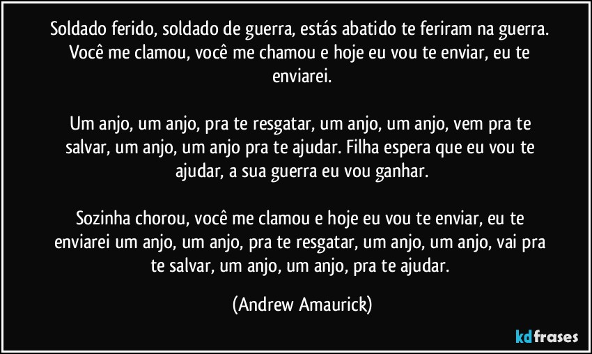 Soldado ferido, soldado de guerra, estás abatido te feriram na guerra. Você me clamou, você me chamou e hoje eu vou te enviar, eu te enviarei.

Um anjo, um anjo, pra te resgatar, um anjo, um anjo, vem pra te salvar, um anjo, um anjo pra te ajudar. Filha espera que eu vou te ajudar, a sua guerra eu vou ganhar.

Sozinha chorou, você me clamou e hoje eu vou te enviar, eu te enviarei um anjo, um anjo, pra te resgatar, um anjo, um anjo, vai pra te salvar, um anjo, um anjo, pra te ajudar. (Andrew Amaurick)