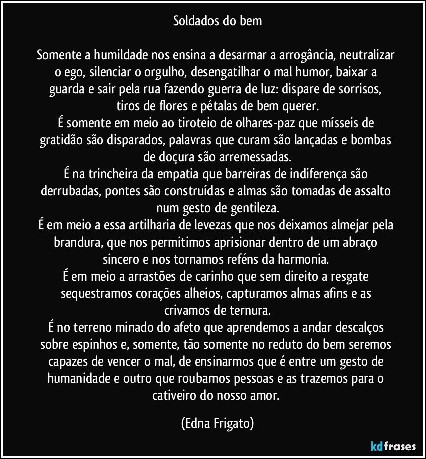 Soldados do bem

Somente a humildade nos ensina a desarmar a arrogância, neutralizar o ego, silenciar o orgulho, desengatilhar o mal humor, baixar a guarda e sair pela rua fazendo guerra de luz: dispare de sorrisos, tiros de flores e pétalas de bem querer.
É somente em meio ao tiroteio de olhares-paz  que mísseis de gratidão são disparados, palavras que curam são lançadas e bombas de doçura são arremessadas.
É na trincheira da empatia que barreiras de indiferença são derrubadas, pontes são construídas e almas são tomadas de assalto num gesto de gentileza.
É em meio a essa artilharia de levezas que nos deixamos almejar pela brandura, que nos permitimos aprisionar dentro de um abraço sincero e nos tornamos reféns da harmonia.  
É em meio a arrastões de carinho que sem direito a resgate sequestramos corações alheios, capturamos almas afins e as crivamos de ternura.
É no terreno minado do afeto que aprendemos a andar descalços sobre espinhos e, somente, tão somente no reduto do bem seremos capazes de vencer o mal, de ensinarmos que é entre um gesto de humanidade e outro que roubamos pessoas e as  trazemos para o cativeiro do nosso amor. (Edna Frigato)