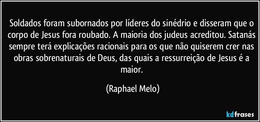Soldados foram subornados por líderes do sinédrio e disseram que o corpo de Jesus fora roubado. A maioria dos judeus acreditou. Satanás sempre terá explicações racionais para os que não quiserem crer nas obras sobrenaturais de Deus, das quais a ressurreição de Jesus é a maior. (Raphael Melo)