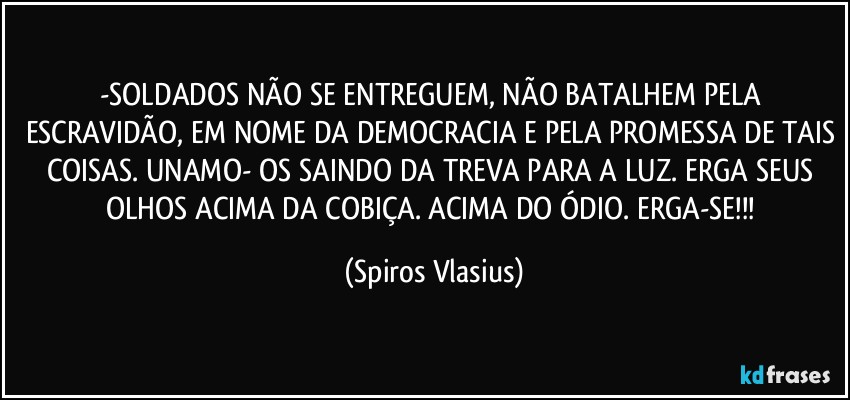 -SOLDADOS NÃO SE ENTREGUEM, NÃO BATALHEM PELA ESCRAVIDÃO, EM NOME DA DEMOCRACIA E PELA PROMESSA DE TAIS COISAS. UNAMO- OS SAINDO DA TREVA PARA A LUZ. ERGA SEUS OLHOS ACIMA DA COBIÇA. ACIMA DO ÓDIO. ERGA-SE!!! (Spiros Vlasius)