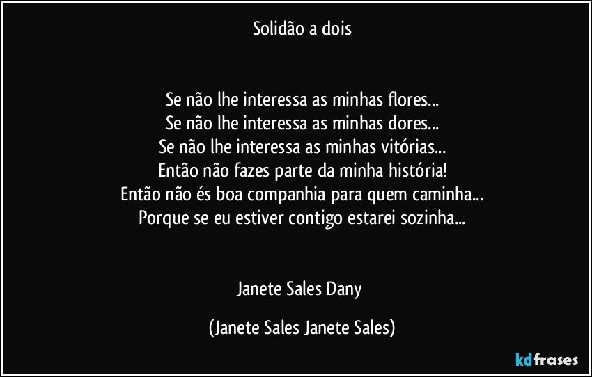 Solidão a dois


Se não lhe interessa as minhas flores...
Se não lhe interessa as minhas dores...
Se não lhe interessa as minhas vitórias...
Então não fazes parte da minha história!
Então não és boa companhia para quem caminha...
Porque se eu estiver contigo estarei sozinha...


Janete Sales Dany (Janete Sales Janete Sales)
