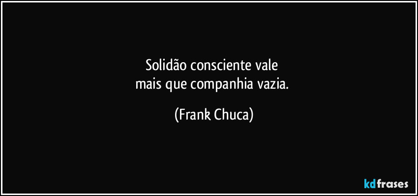 Solidão consciente vale 
mais que companhia vazia. (Frank Chuca)