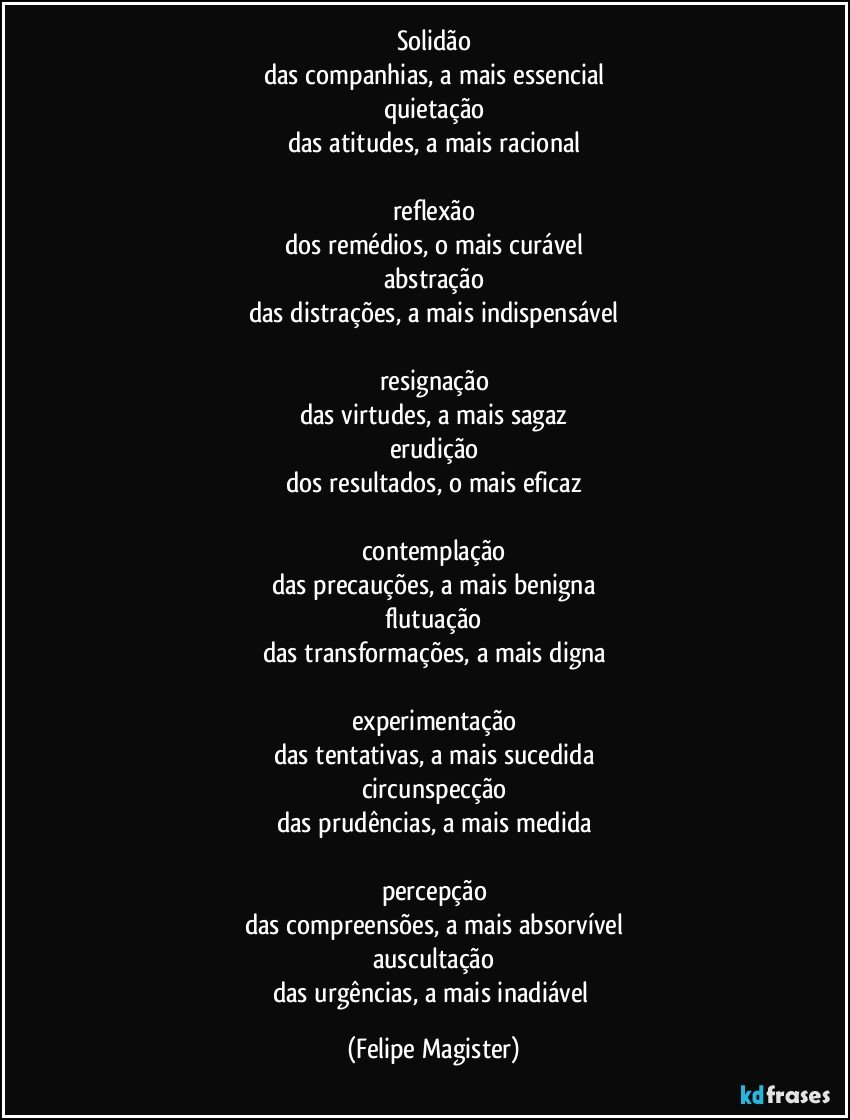 solidão
das companhias, a mais essencial
quietação
das atitudes, a mais racional

reflexão
dos remédios, o mais curável
abstração
das distrações, a mais indispensável

resignação
das virtudes, a mais sagaz
erudição
dos resultados, o mais eficaz

contemplação
das precauções, a mais benigna
flutuação
das transformações, a mais digna

experimentação
das tentativas, a mais sucedida
circunspecção
das prudências, a mais medida

percepção
das compreensões, a mais absorvível
auscultação
das urgências, a mais inadiável (Felipe Magister)