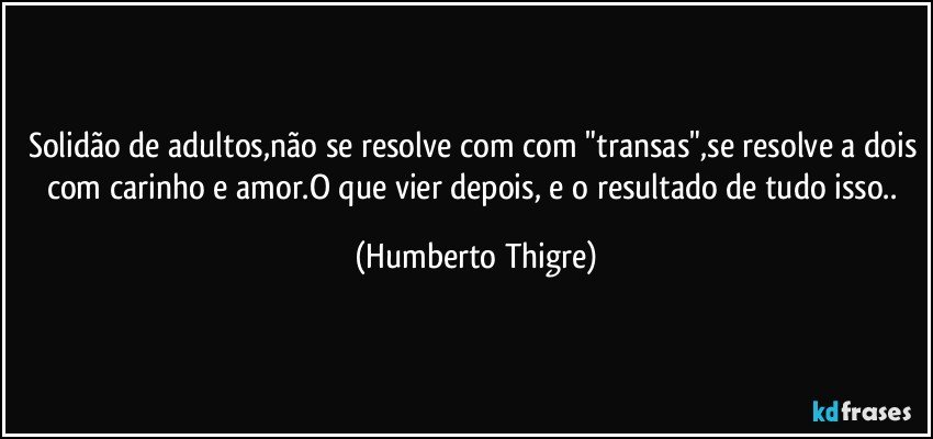 Solidão de adultos,não se resolve com com "transas",se resolve a dois com carinho e amor.O que vier depois, e o resultado de tudo isso.. (Humberto Thigre)