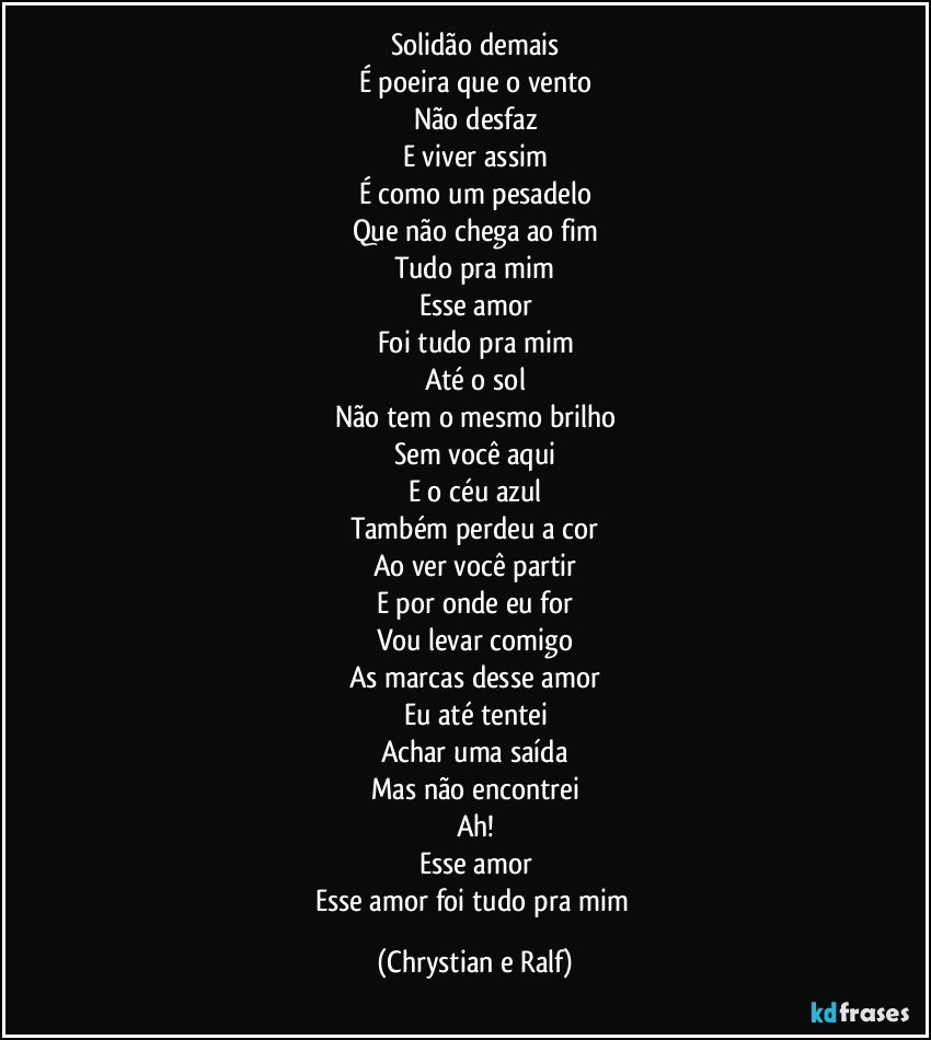 Solidão demais
É poeira que o vento
Não desfaz
E viver assim
É como um pesadelo
Que não chega ao fim
Tudo pra mim
Esse amor
Foi tudo pra mim
Até o sol
Não tem o mesmo brilho
Sem você aqui
E o céu azul
Também perdeu a cor
Ao ver você partir
E por onde eu for
Vou levar comigo
As marcas desse amor
Eu até tentei
Achar uma saída
Mas não encontrei
Ah!
Esse amor
Esse amor foi tudo pra mim (Chrystian e Ralf)