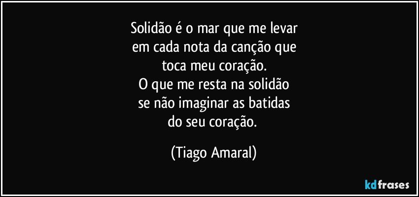 Solidão é o mar que me levar
em cada nota da canção que
toca meu coração.
O que me resta na solidão
se não imaginar as batidas
do seu coração. (Tiago Amaral)