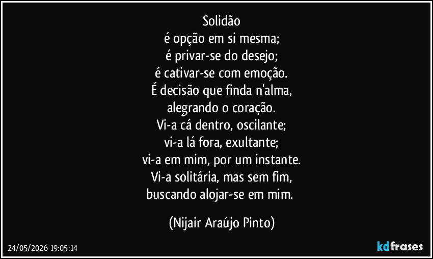 Solidão
é opção em si mesma;
é privar-se do desejo;
é cativar-se com emoção.
É decisão que finda n'alma,
alegrando o coração.
Vi-a cá dentro, oscilante;
vi-a lá fora, exultante;
vi-a em mim, por um instante.
Vi-a solitária, mas sem fim,
buscando alojar-se em mim. (Nijair Araújo Pinto)