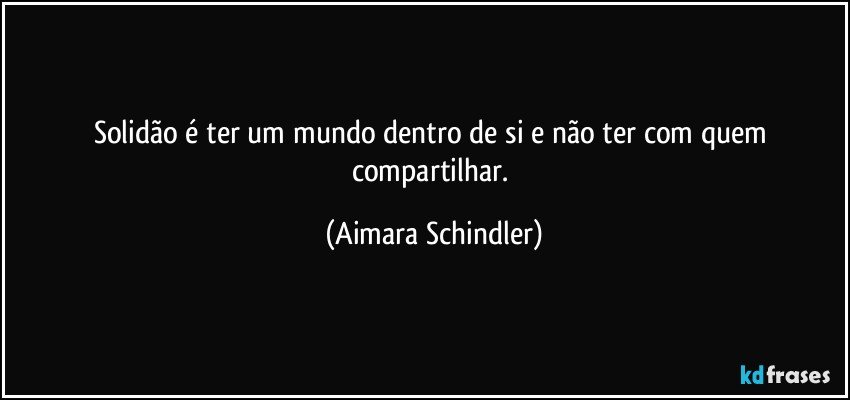 Solidão é ter um mundo dentro de si e não ter com quem compartilhar. (Aimara Schindler)