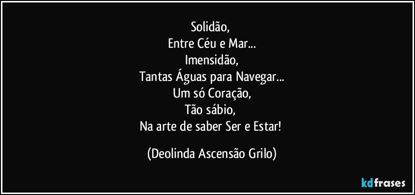 Solidão, 
Entre Céu e Mar...
Imensidão,
Tantas Águas para Navegar...
Um só Coração,
Tão sábio, 
Na arte de saber Ser e Estar! (Deolinda Ascensão Grilo)