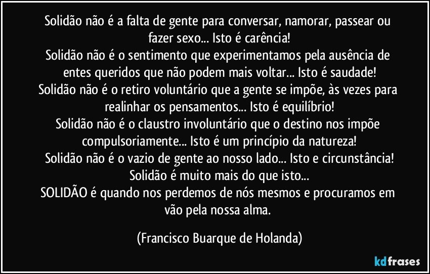 Solidão não é a falta de gente para conversar, namorar, passear ou fazer sexo... Isto é carência!
Solidão não é o sentimento que experimentamos pela ausência de entes queridos que não podem mais voltar... Isto é saudade!
Solidão não é o retiro voluntário que a gente se impõe, às vezes para realinhar os pensamentos... Isto é equilíbrio!
Solidão não é o claustro involuntário que o destino nos impõe compulsoriamente... Isto é um princípio da natureza!
Solidão não é o vazio de gente ao nosso lado... Isto e circunstância!
Solidão é muito mais do que isto...
SOLIDÃO é quando nos perdemos de nós mesmos e procuramos em vão pela nossa alma. (Francisco Buarque de Holanda)