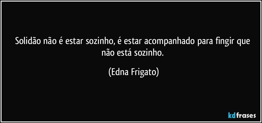 Solidão não é estar sozinho, é estar acompanhado para fingir que não está sozinho. (Edna Frigato)