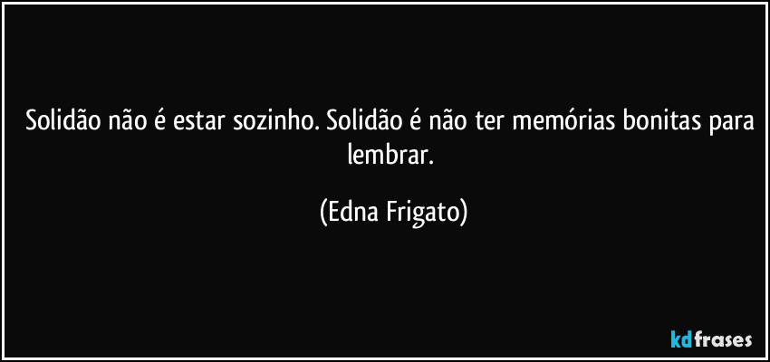 Solidão não é estar sozinho. Solidão é não ter memórias bonitas para lembrar. (Edna Frigato)