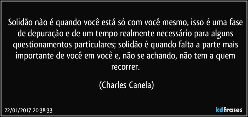 Solidão não é quando você está só com você mesmo, isso é uma fase de depuração e de um tempo realmente necessário para alguns questionamentos particulares; solidão é quando falta a parte mais importante de você em você e, não se achando, não tem a quem recorrer. (Charles Canela)