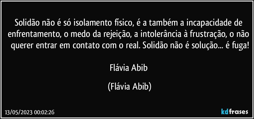 Solidão não é só isolamento físico, é a também a incapacidade de enfrentamento, o medo da rejeição, a intolerância à frustração, o não querer entrar em contato com o real. Solidão não é solução... é fuga!

Flávia Abib (Flávia Abib)