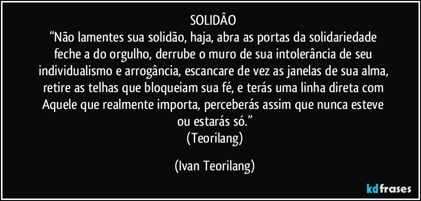 SOLIDÂO 
“Não lamentes sua solidão, haja, abra as portas da solidariedade feche a do orgulho, derrube o muro de sua intolerância de seu individualismo e arrogância, escancare de vez as janelas de sua alma, retire as telhas que bloqueiam sua fé, e terás uma linha direta com Aquele que realmente importa, perceberás assim que nunca esteve ou estarás só.”
 (Teorilang) (Ivan Teorilang)