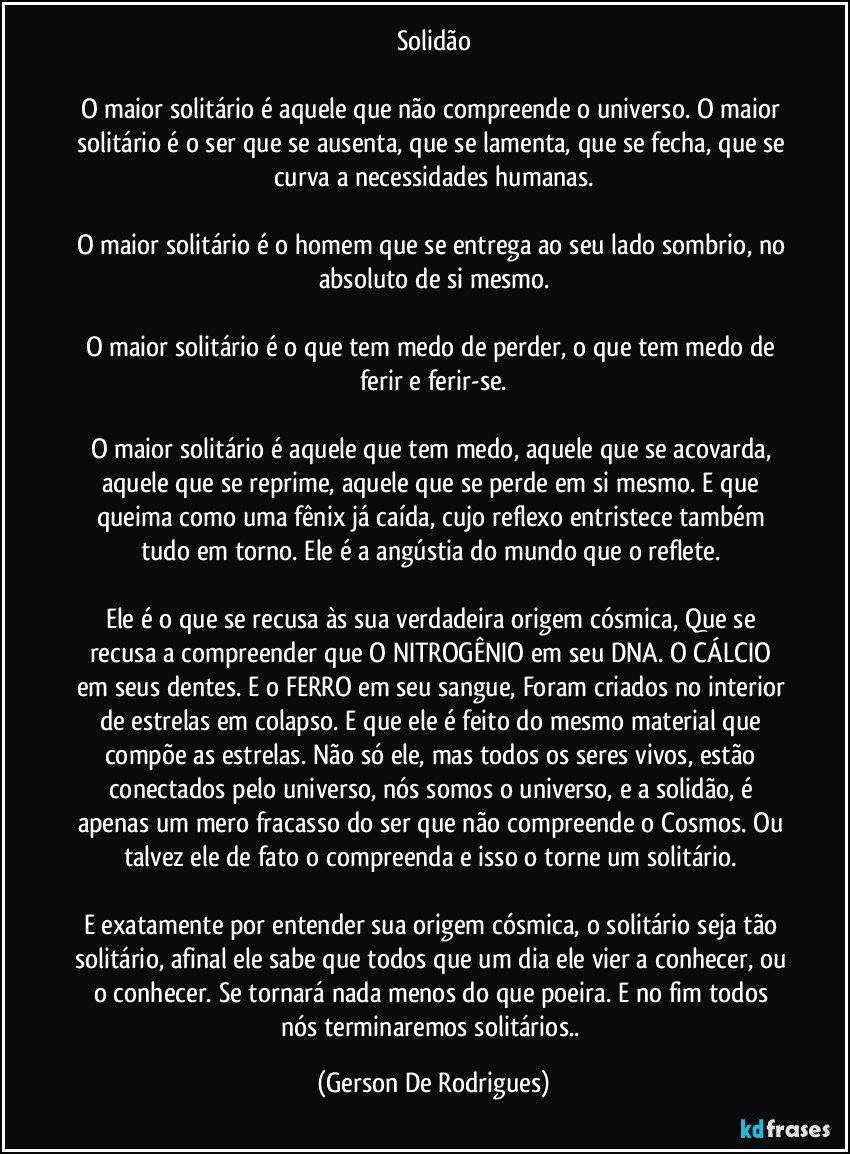 Solidão

O maior solitário é aquele que não compreende o universo. O maior solitário é o ser que se ausenta, que se lamenta, que se fecha, que se curva a necessidades humanas.

O  maior solitário é o homem que se entrega ao seu lado sombrio, no absoluto de si mesmo.

O maior solitário é o que tem medo de perder, o que tem medo de ferir e ferir-se.

O maior solitário é aquele que tem medo, aquele que se acovarda, aquele que se reprime, aquele que se perde em si mesmo. E que queima como uma fênix já caída, cujo reflexo entristece também tudo em torno. Ele é a angústia do mundo que o reflete. 

Ele é o que se recusa às sua verdadeira origem cósmica, Que se recusa a compreender que O NITROGÊNIO em seu DNA.  O CÁLCIO em seus dentes.  E o FERRO em seu sangue, Foram criados no interior de estrelas em colapso.  E que ele é feito do mesmo material que compõe as estrelas. Não só ele, mas todos os seres vivos, estão conectados pelo universo, nós somos o universo, e a solidão, é apenas um mero fracasso do ser que não compreende o Cosmos. Ou talvez ele de fato o compreenda e isso o torne um solitário. 

E exatamente por entender sua origem cósmica, o solitário seja tão solitário, afinal ele sabe que todos que um dia ele vier a conhecer, ou o conhecer. Se tornará nada menos do que poeira. E no fim todos nós terminaremos solitários.. (Gerson De Rodrigues)