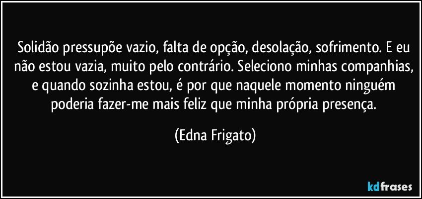 Solidão pressupõe vazio, falta de opção, desolação, sofrimento. E eu não estou vazia, muito pelo contrário. Seleciono minhas companhias, e quando sozinha estou, é por que naquele momento ninguém poderia fazer-me mais feliz que minha própria presença. (Edna Frigato)