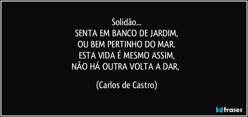 Solidão...
SENTA EM BANCO DE JARDIM,
OU BEM PERTINHO DO MAR.
ESTA VIDA É MESMO ASSIM,
NÃO HÁ OUTRA VOLTA A DAR, (Carlos de Castro)