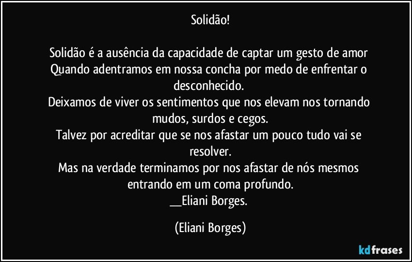 Solidão!

Solidão é a ausência da capacidade de captar um gesto de amor 
Quando adentramos em nossa concha por medo de enfrentar o desconhecido. 
Deixamos de viver os sentimentos que nos elevam nos tornando mudos, surdos e cegos.
Talvez por acreditar que se nos afastar um pouco tudo vai se resolver.
Mas na verdade terminamos por nos afastar de nós mesmos entrando em um coma profundo.
__Eliani Borges. (Eliani Borges)
