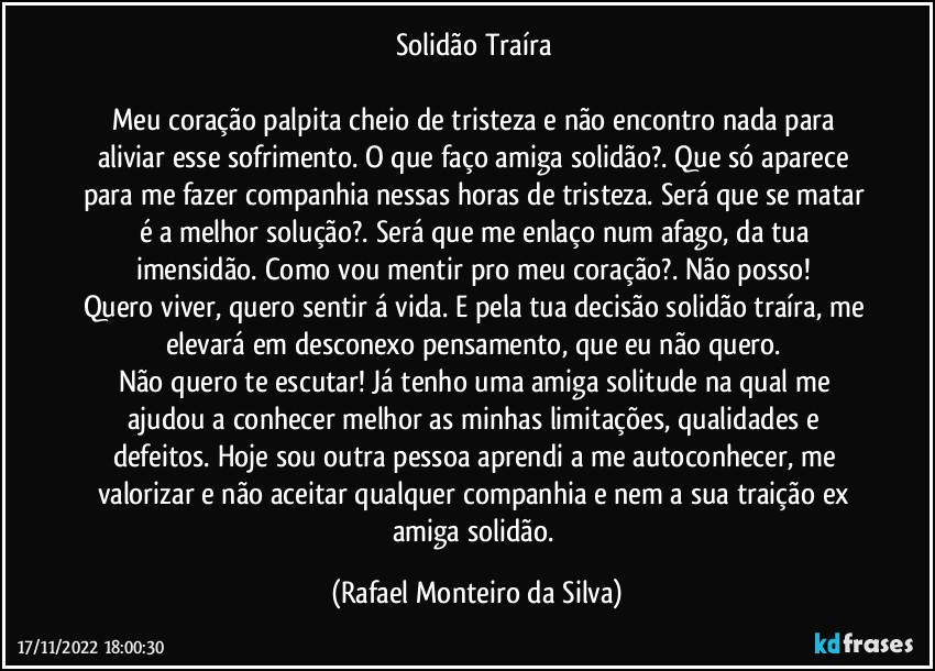 Solidão Traíra 

Meu coração palpita cheio de tristeza e não encontro nada para aliviar esse sofrimento. O que faço amiga solidão?.  Que só aparece para me fazer companhia nessas horas de tristeza. Será que se matar é a melhor solução?. Será que me enlaço num afago, da tua imensidão. Como vou mentir pro meu coração?. Não posso! 
Quero viver, quero sentir á vida. E pela tua decisão solidão traíra, me elevará em desconexo pensamento, que eu não quero. 
Não quero te escutar! Já tenho uma amiga solitude na qual me ajudou a conhecer melhor as minhas limitações, qualidades e defeitos. Hoje sou outra pessoa aprendi a me autoconhecer, me valorizar e não aceitar qualquer companhia e nem a sua traição ex amiga solidão. (Rafael Monteiro da Silva)