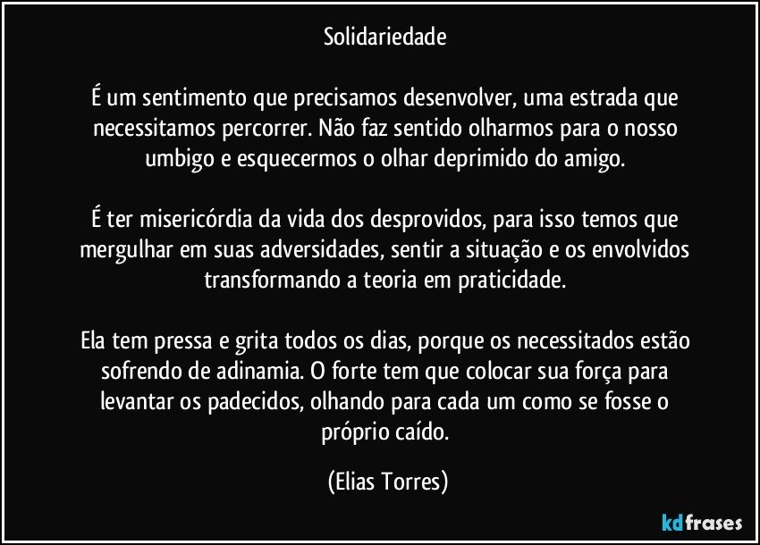 Solidariedade 

É um sentimento que precisamos desenvolver, uma estrada que necessitamos percorrer. Não faz sentido olharmos para o nosso umbigo e esquecermos o olhar deprimido do amigo. 

É ter misericórdia da vida dos desprovidos, para isso temos que mergulhar em suas adversidades, sentir a situação e os envolvidos transformando a teoria em praticidade. 

Ela tem pressa e grita todos os dias, porque os necessitados estão sofrendo de adinamia. O forte tem que colocar sua força para levantar os padecidos, olhando para cada um como se fosse o próprio caído. (Elias Torres)