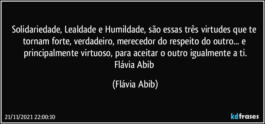 Solidariedade, Lealdade e Humildade, são essas três virtudes que te tornam forte, verdadeiro, merecedor do respeito do outro... e principalmente virtuoso, para aceitar o outro igualmente a ti.
Flávia Abib (Flávia Abib)