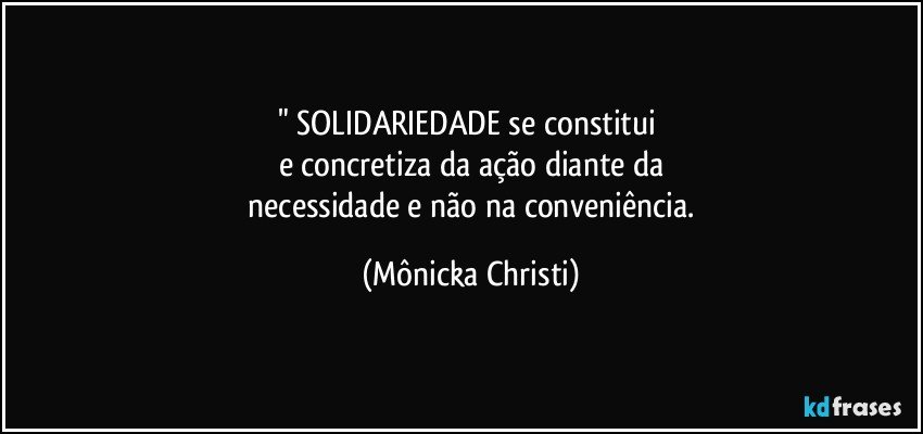 " SOLIDARIEDADE se constitui 
e concretiza  da ação diante da
 necessidade e não na conveniência. (Mônicka Christi)