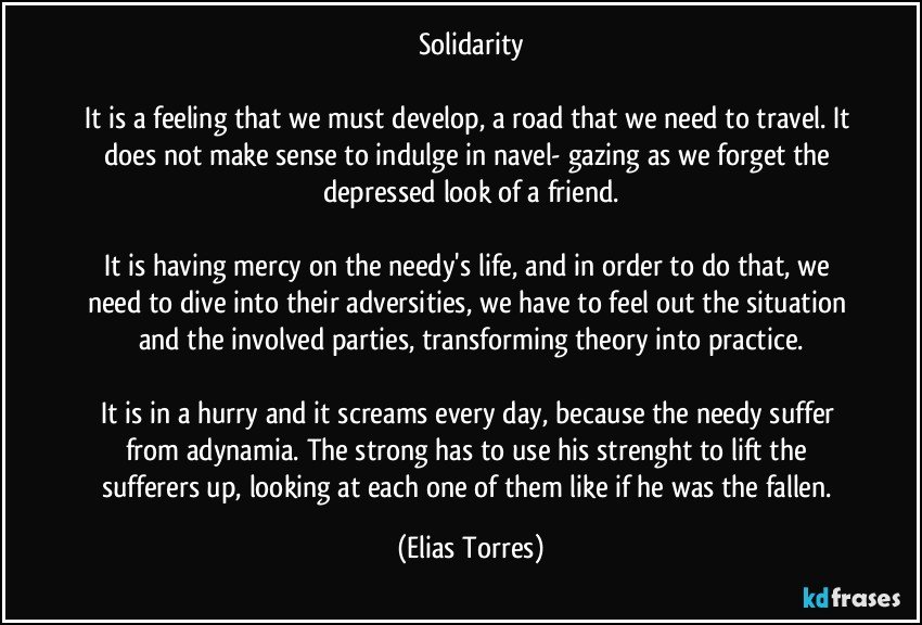 Solidarity
 
It is a feeling that we must develop, a road that we need to travel. It does not make sense to indulge in navel- gazing as we forget the depressed look of a friend.
 
It is having mercy on the needy's life, and in order to do that, we need to dive into their adversities, we have to feel out the situation and the involved parties, transforming theory into practice.
 
It is in a hurry and it screams every day, because the needy suffer from adynamia. The strong has to use his strenght to lift the sufferers up, looking at each one of them like if he was the fallen. (Elias Torres)