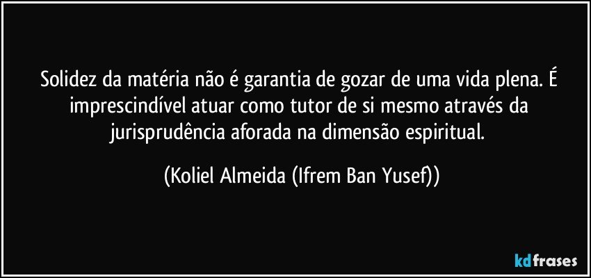 solidez da matéria não é garantia de gozar de uma vida plena. É imprescindível atuar como tutor de si mesmo através da jurisprudência aforada na dimensão espiritual. (Koliel Almeida (Ifrem Ban Yusef))
