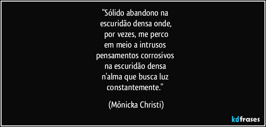 "Sólido abandono na 
escuridão densa onde,
por vezes, me perco
em meio a intrusos 
pensamentos corrosivos 
na escuridão densa 
n'alma que busca luz 
constantemente." (Mônicka Christi)