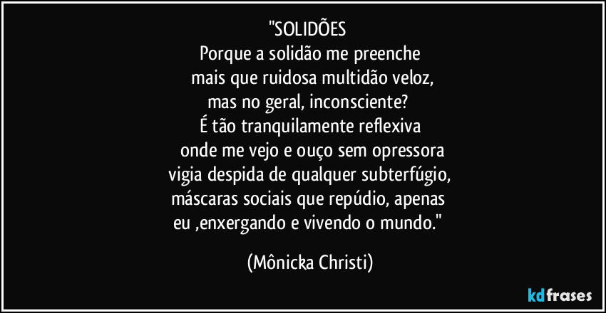 "SOLIDÕES 
Porque a solidão me preenche
 mais que ruidosa multidão veloz,
mas no geral, inconsciente? 
É tão tranquilamente reflexiva
 onde me vejo e ouço sem opressora
 vigia despida de qualquer subterfúgio, 
máscaras sociais que repúdio, apenas 
eu ,enxergando e vivendo o mundo." (Mônicka Christi)