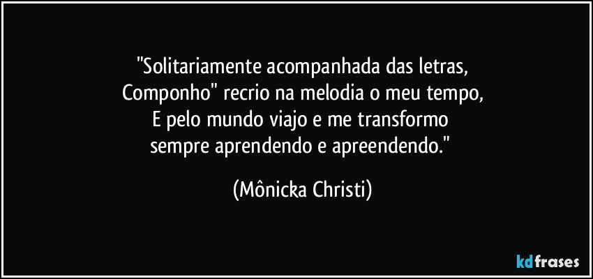 "Solitariamente acompanhada das letras,
Componho" recrio na melodia o meu tempo,
E pelo mundo viajo e me transformo 
sempre aprendendo e apreendendo." (Mônicka Christi)