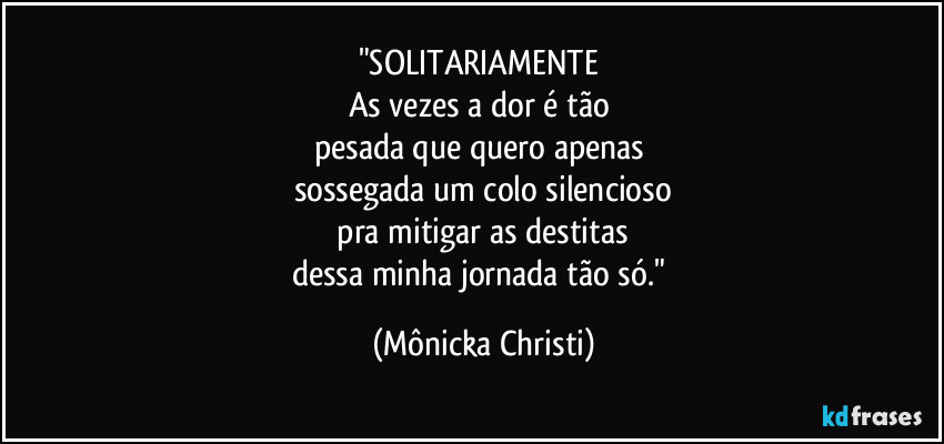 "SOLITARIAMENTE
As vezes a dor é tão
pesada que quero apenas
sossegada um colo silencioso
pra mitigar as destitas
dessa minha jornada tão só." (Mônicka Christi)