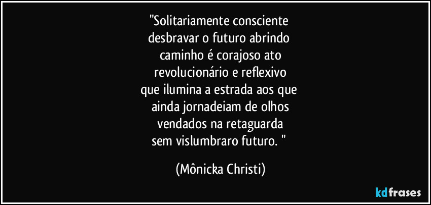 "Solitariamente consciente
desbravar o futuro abrindo
caminho é corajoso ato
revolucionário e reflexivo
que ilumina a estrada aos que
ainda jornadeiam de olhos
vendados na retaguarda
sem vislumbraro futuro. " (Mônicka Christi)