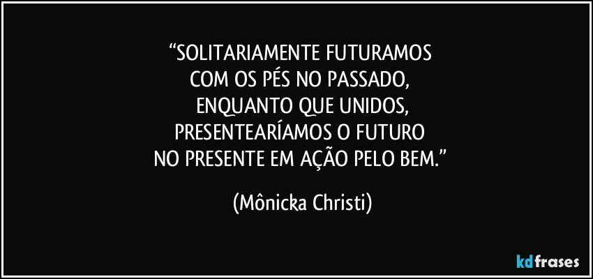 “SOLITARIAMENTE FUTURAMOS 
COM OS PÉS NO PASSADO, 
ENQUANTO QUE UNIDOS,
PRESENTEARÍAMOS O FUTURO 
NO PRESENTE EM AÇÃO PELO BEM.” (Mônicka Christi)