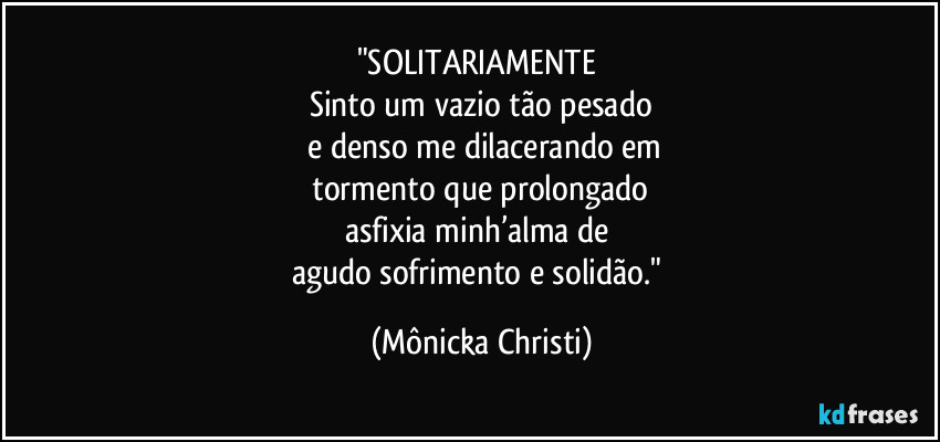 "SOLITARIAMENTE
Sinto um vazio tão pesado
e denso me dilacerando em
tormento que prolongado
asfixia minh’alma de
agudo sofrimento e solidão." (Mônicka Christi)