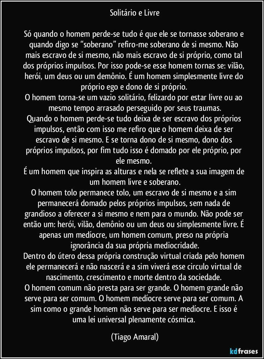 Solitário e Livre

Só quando o homem perde-se tudo é que ele se tornasse soberano e quando digo se “soberano” refiro-me soberano de si mesmo. Não mais escravo de si mesmo, não mais escravo de si próprio, como tal dos próprios impulsos. Por isso pode-se esse homem tornas se: vilão, herói, um deus ou um demônio. É um homem simplesmente livre do próprio ego e dono de si próprio. 
O homem torna-se um vazio solitário, felizardo por estar livre ou ao mesmo tempo arrasado perseguido por seus traumas.
Quando o homem perde-se tudo deixa de ser escravo dos próprios impulsos, então com isso me refiro que o homem deixa de ser escravo de si mesmo. E se torna dono de si mesmo, dono dos próprios impulsos, por fim tudo isso é domado por ele próprio, por ele mesmo. 
É um homem que inspira as alturas e nela se reflete a sua imagem de um homem  livre e soberano.
O homem tolo permanece tolo, um escravo de si mesmo e a sim permanecerá domado pelos próprios impulsos, sem nada de grandioso a oferecer a si mesmo e nem para o mundo. Não pode ser então um: herói, vilão, demônio ou um deus ou simplesmente livre. É apenas um medíocre, um homem comum, preso na própria ignorância da sua própria mediocridade.
Dentro do útero dessa própria construção virtual criada pelo homem ele permanecerá e não nascerá e a sim viverá esse circulo virtual de nascimento, crescimento e morte dentro da sociedade. 
O homem comum não presta para ser grande. O homem grande não serve para ser comum. O homem medíocre serve para ser comum. A sim como o grande homem não serve para ser medíocre. E isso é uma lei universal plenamente cósmica. (Tiago Amaral)