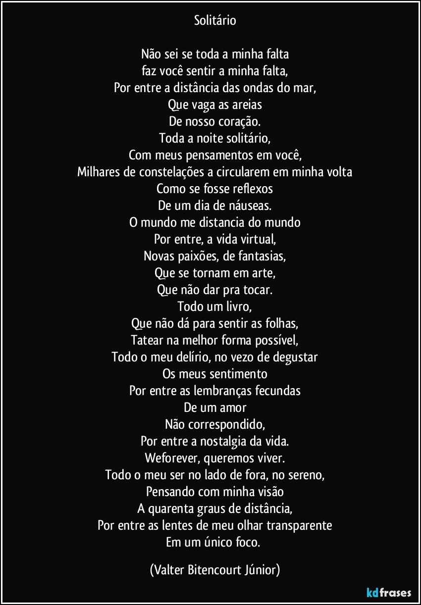 Solitário

Não sei se toda a minha falta
faz você sentir a minha falta,
Por entre a distância das ondas do mar,
Que vaga as areias
De nosso coração.
Toda a noite solitário,
Com meus pensamentos em você,
Milhares de constelações a circularem em minha volta
Como se fosse reflexos
De um dia de náuseas.
O mundo me distancia do mundo
Por entre, a vida virtual,
Novas paixões, de fantasias,
Que se tornam em arte,
Que não dar pra tocar.
Todo um livro,
Que não dá para sentir as folhas,
Tatear na melhor forma possível,
Todo o meu delírio, no vezo de degustar
Os meus sentimento
Por entre as lembranças fecundas
De um amor
Não correspondido,
Por entre a nostalgia da vida.
Weforever, queremos viver.
Todo o meu ser no lado de fora, no sereno,
Pensando com minha visão
A quarenta graus de distância,
Por entre as lentes de meu olhar transparente
Em um único foco. (Valter Bitencourt Júnior)