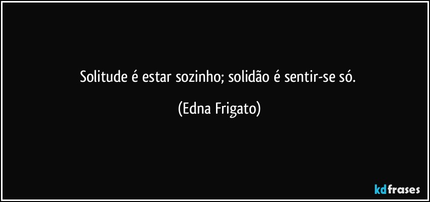 Solitude é estar sozinho; solidão é sentir-se só. (Edna Frigato)