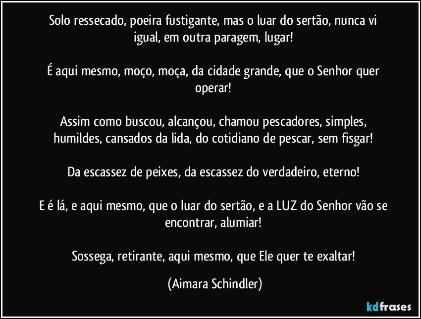 Solo ressecado, poeira fustigante, mas o luar do sertão, nunca vi igual, em outra paragem, lugar! 

É aqui mesmo, moço, moça, da cidade grande, que o Senhor quer operar! 

Assim como buscou, alcançou, chamou pescadores, simples, humildes, cansados da lida, do cotidiano de pescar, sem fisgar! 

Da escassez de peixes, da escassez do verdadeiro, eterno! 

E é lá, e aqui mesmo, que o luar do sertão, e a LUZ do Senhor vão se encontrar, alumiar! 

Sossega, retirante, aqui mesmo, que Ele quer te exaltar! (Aimara Schindler)