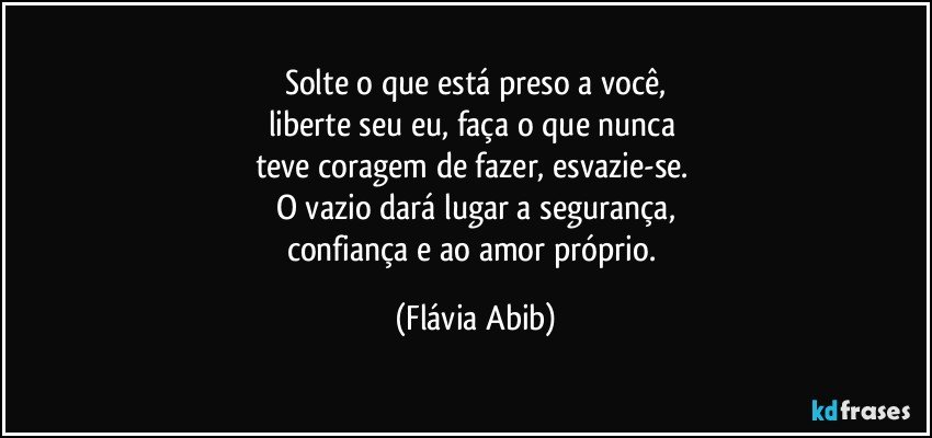 Solte o que está preso a você,
liberte seu eu, faça o que nunca 
teve coragem de fazer, esvazie-se. 
O vazio dará lugar a segurança,
confiança e ao amor próprio. (Flávia Abib)