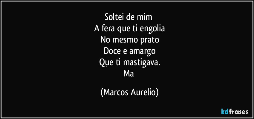 Soltei de mim 
A fera que ti engolia
No mesmo prato
Doce e amargo
Que ti mastigava.
Ma (Marcos Aurelio)