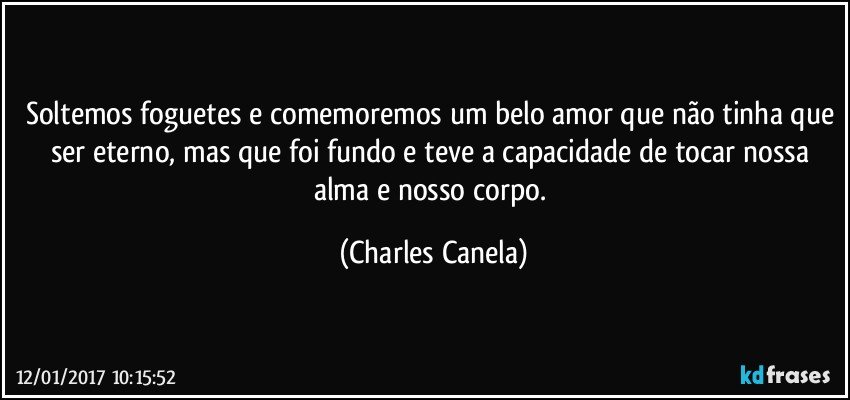 Soltemos foguetes e comemoremos um belo amor que não tinha que ser eterno, mas que foi fundo e teve a capacidade de tocar nossa alma e nosso corpo. (Charles Canela)