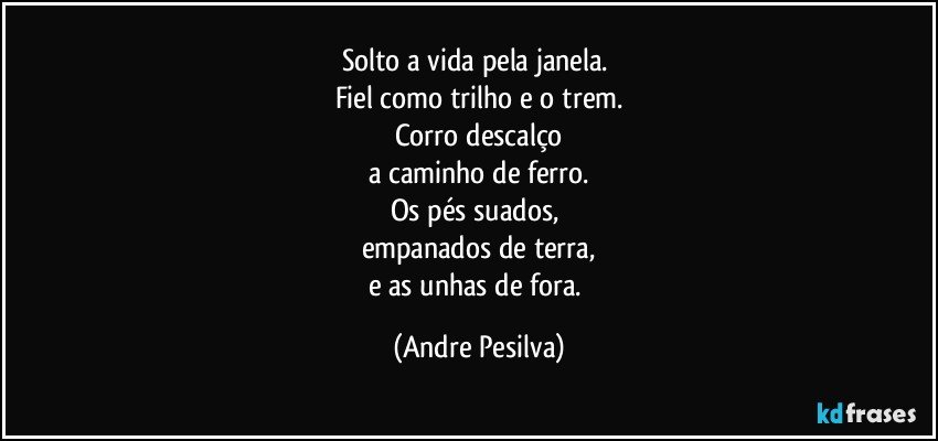 Solto a vida pela janela. 
Fiel como trilho e o trem.
Corro descalço
a caminho de ferro.
Os pés suados, 
empanados de terra,
e as unhas de fora. (Andre Pesilva)