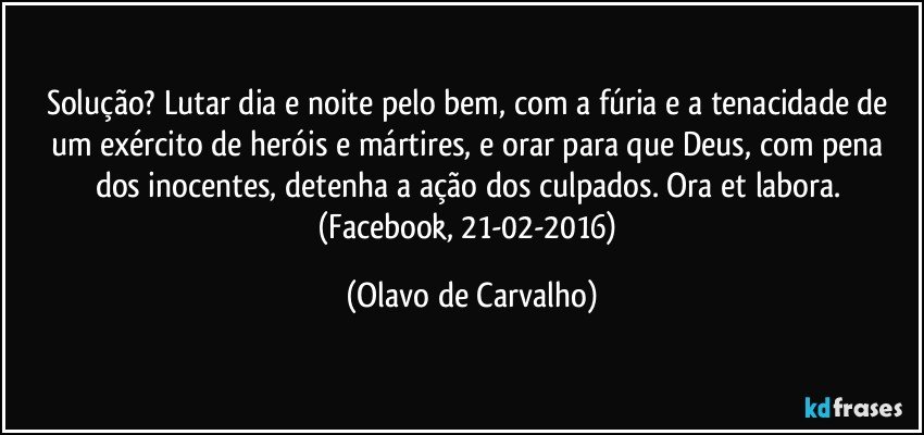 Solução? Lutar dia e noite pelo bem, com a fúria e a tenacidade de um exército de heróis e mártires, e orar para que Deus, com pena dos inocentes, detenha a ação dos culpados. Ora et labora. (Facebook, 21-02-2016) (Olavo de Carvalho)