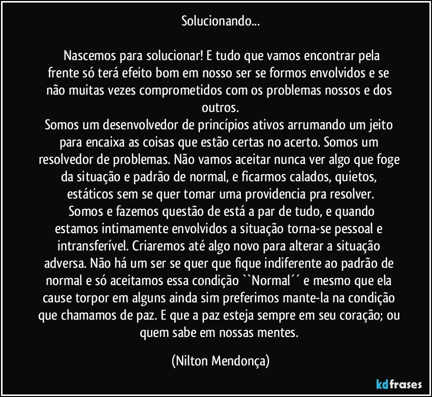 Solucionando...

     Nascemos para solucionar! E tudo que vamos encontrar pela frente só terá efeito bom em nosso ser se formos envolvidos e se não muitas vezes comprometidos com os problemas nossos e dos outros.
Somos um desenvolvedor de princípios ativos arrumando um jeito para encaixa as coisas que estão certas no acerto. Somos um resolvedor de problemas.  Não vamos aceitar nunca ver algo que foge da situação e padrão de normal, e ficarmos calados, quietos, estáticos sem se quer tomar uma providencia pra resolver.
     Somos e fazemos questão de está a par de tudo, e quando estamos intimamente envolvidos a situação torna-se pessoal e intransferível. Criaremos até algo novo para alterar a situação adversa. Não há um ser se quer que fique indiferente ao padrão de normal e só aceitamos essa condição ``Normal´´ e mesmo que ela cause torpor em alguns ainda sim preferimos mante-la na condição que chamamos de paz. E que a paz esteja sempre em seu coração; ou quem sabe em nossas mentes. (Nilton Mendonça)