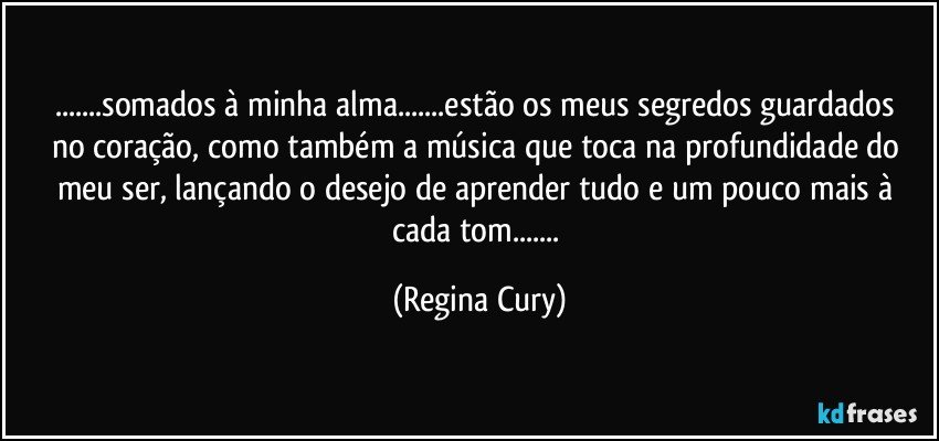 ...somados à minha alma...estão os meus  segredos  guardados  no coração, como  também a  música que toca na profundidade do meu ser, lançando o desejo de aprender tudo e um pouco mais  à  cada tom... (Regina Cury)