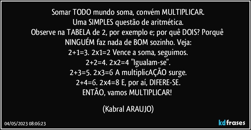 Somar TODO mundo soma, convém MULTIPLICAR.
Uma SIMPLES questão de aritmética.
Observe na TABELA de 2, por exemplo e; por quê DOIS? Porquê NINGUÉM faz nada de BOM sozinho. Veja:
2+1=3.  2x1=2 Vence a soma, seguimos.
2+2=4.  2x2=4 "Igualam-se".
2+3=5.  2x3=6 A multiplicAÇÃO surge.
2+4=6.  2x4=8 E, por aí, DIFERE-SE.
ENTÃO, vamos MULTIPLICAR! (KABRAL ARAUJO)