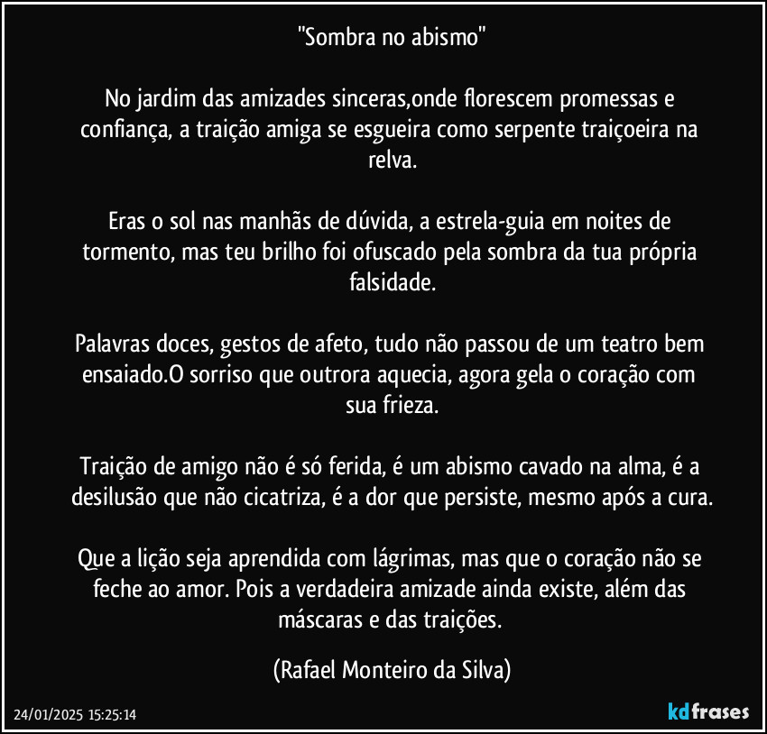 "Sombra no abismo"

No jardim das amizades sinceras,onde florescem promessas e confiança, a traição amiga se esgueira como serpente traiçoeira na relva.

Eras o sol nas manhãs de dúvida, a estrela-guia em noites de tormento, mas teu brilho foi ofuscado pela sombra da tua própria falsidade.

Palavras doces, gestos de afeto, tudo não passou de um teatro bem ensaiado.O sorriso que outrora aquecia, agora gela o coração com sua frieza.

Traição de amigo não é só ferida, é um abismo cavado na alma, é a desilusão que não cicatriza, é a dor que persiste, mesmo após a cura.

Que a lição seja aprendida com lágrimas, mas que o coração não se feche ao amor. Pois a verdadeira amizade ainda existe, além das máscaras e das traições. (Rafael Monteiro da Silva)