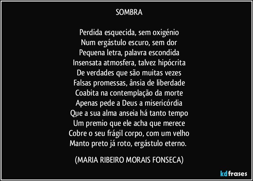 SOMBRA

Perdida esquecida, sem oxigénio
Num ergástulo escuro, sem dor
Pequena letra, palavra escondida
Insensata atmosfera, talvez hipócrita
De verdades que são muitas vezes
Falsas promessas, ânsia de liberdade
Coabita na contemplação da morte
Apenas pede a Deus a misericórdia
Que a sua alma anseia há tanto tempo
Um premio que ele acha que merece
Cobre o seu frágil corpo, com um velho
Manto preto já roto, ergástulo eterno. (MARIA RIBEIRO MORAIS FONSECA)